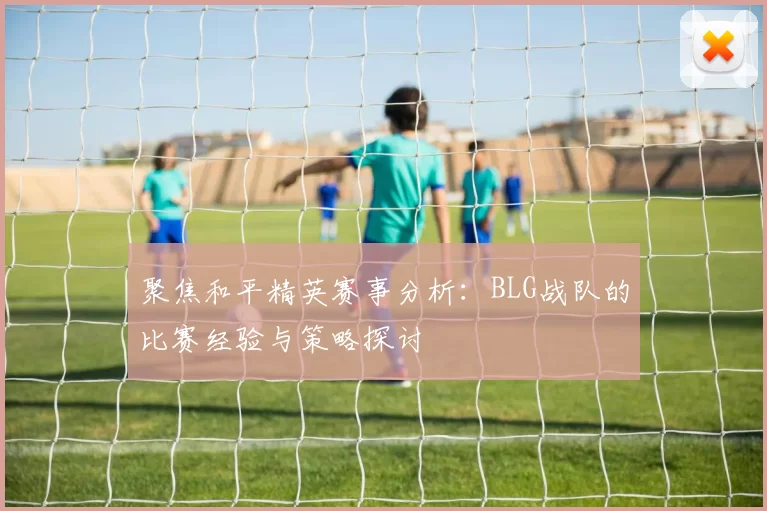聚焦和平精英赛事分析：BLG战队的比赛经验与策略探讨