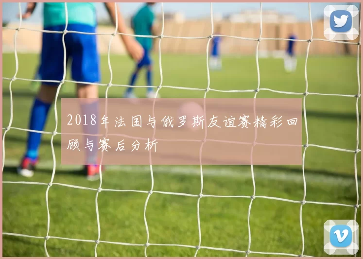 2018年法国与俄罗斯友谊赛精彩回顾与赛后分析