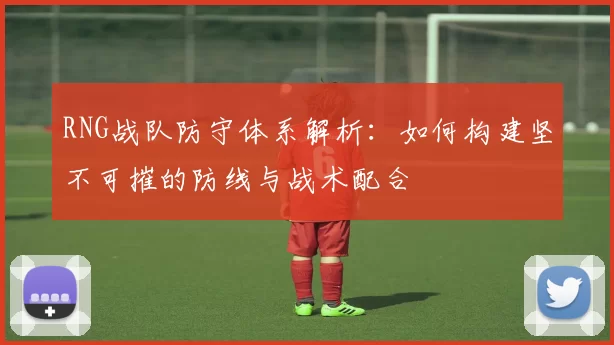 RNG战队防守体系解析：如何构建坚不可摧的防线与战术配合