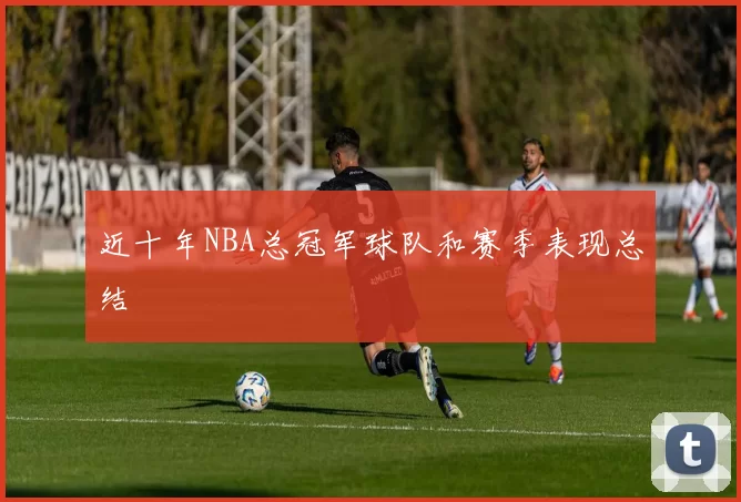近十年NBA总冠军球队和赛季表现总结