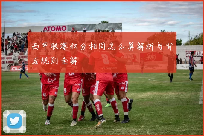 西甲联赛积分相同怎么算解析与背后规则全解