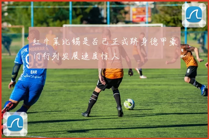 红牛莱比锡是否已正式跻身德甲豪门行列发展速度惊人