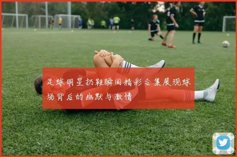 足球明星扔鞋瞬间精彩合集展现球场背后的幽默与激情
