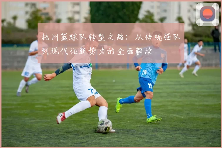 杭州篮球队转型之路：从传统强队到现代化新势力的全面解读