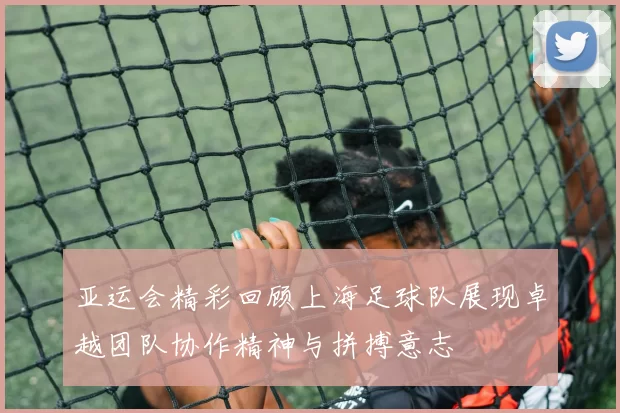 亚运会精彩回顾上海足球队展现卓越团队协作精神与拼搏意志