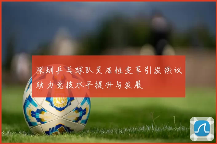 深圳乒乓球队灵活性变革引发热议助力竞技水平提升与发展