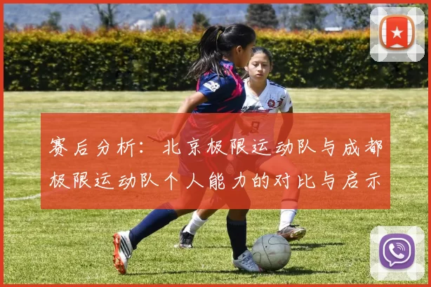 赛后分析：北京极限运动队与成都极限运动队个人能力的对比与启示