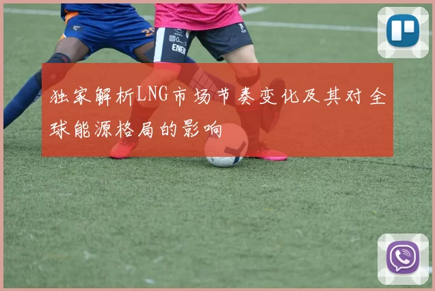 独家解析LNG市场节奏变化及其对全球能源格局的影响