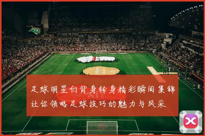 足球明星们背身转身精彩瞬间集锦让你领略足球技巧的魅力与风采