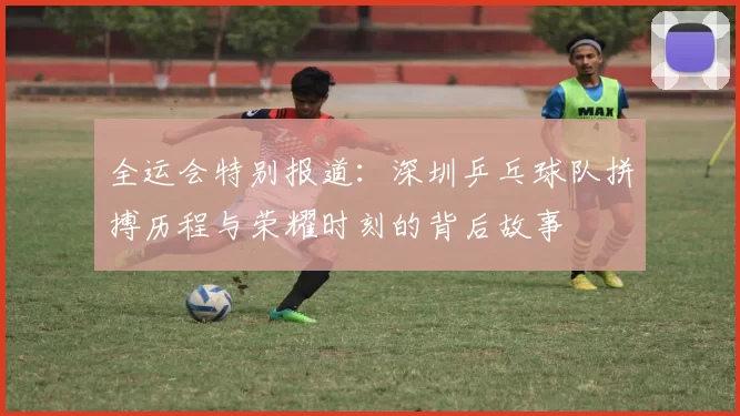 全运会特别报道：深圳乒乓球队拼搏历程与荣耀时刻的背后故事