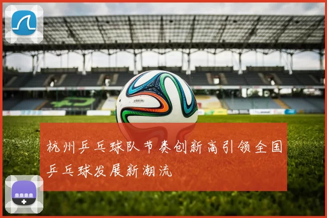 杭州乒乓球队节奏创新高引领全国乒乓球发展新潮流