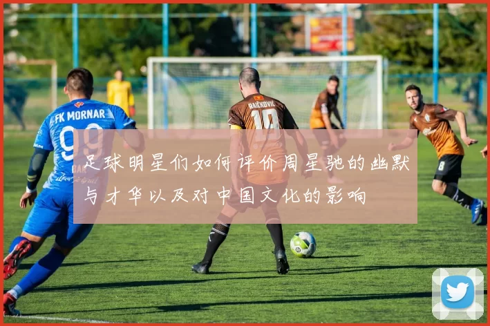 足球明星们如何评价周星驰的幽默与才华以及对中国文化的影响