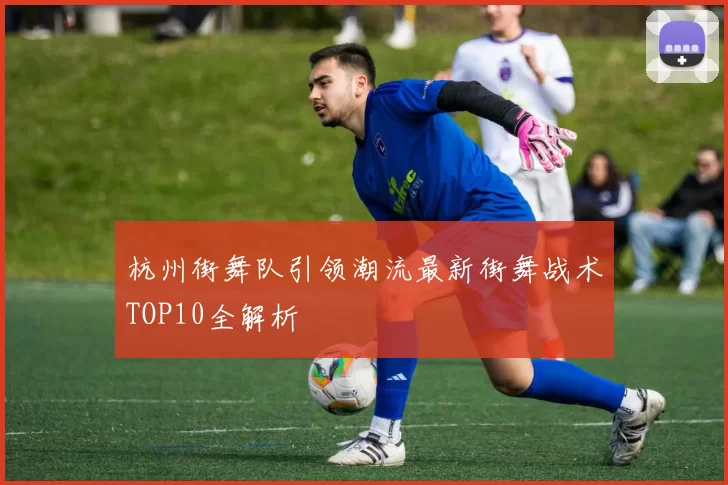 杭州街舞队引领潮流最新街舞战术TOP10全解析