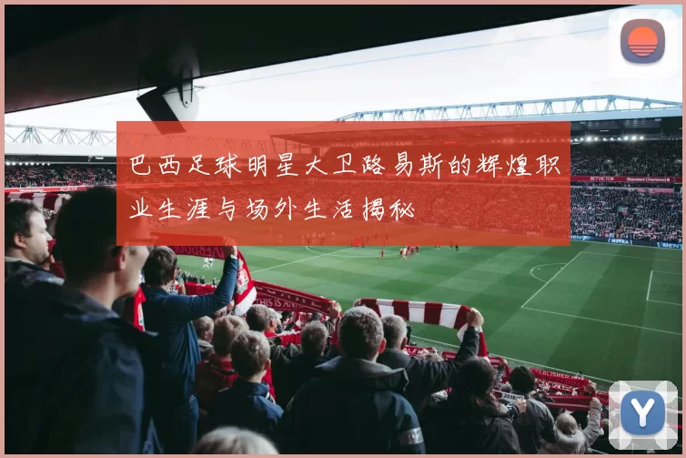 巴西足球明星大卫路易斯的辉煌职业生涯与场外生活揭秘