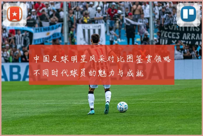 中国足球明星风采对比图鉴赏领略不同时代球员的魅力与成就