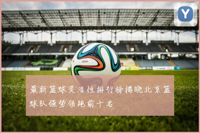 最新篮球灵活性排行榜揭晓北京篮球队强势领跑前十名