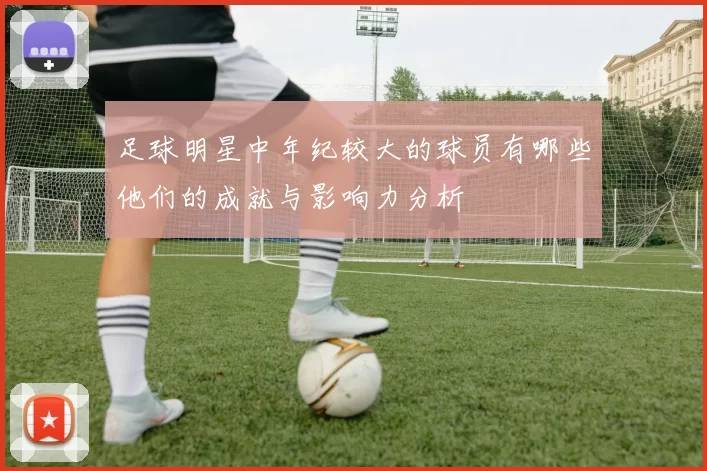 足球明星中年纪较大的球员有哪些他们的成就与影响力分析