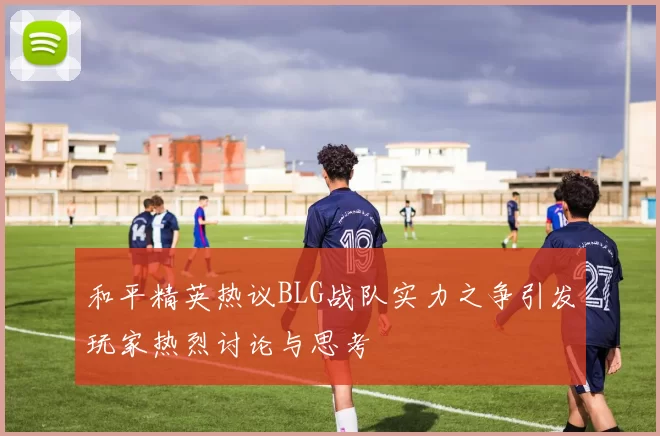 和平精英热议BLG战队实力之争引发玩家热烈讨论与思考