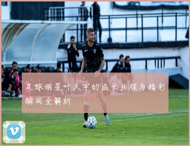 足球明星叶天宇的成长历程与精彩瞬间全解析