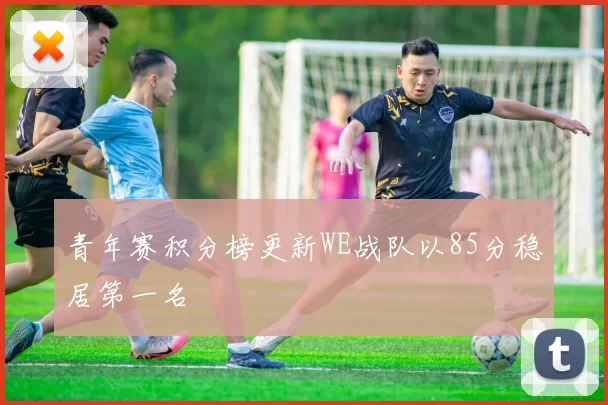 青年赛积分榜更新WE战队以85分稳居第一名