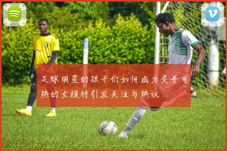足球明星的孩子们如何成为炙手可热的女模特引发关注与热议