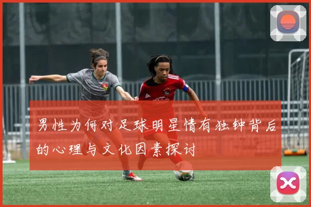 男性为何对足球明星情有独钟背后的心理与文化因素探讨