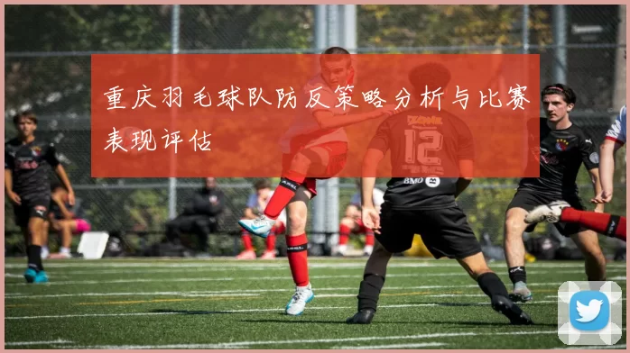 重庆羽毛球队防反策略分析与比赛表现评估