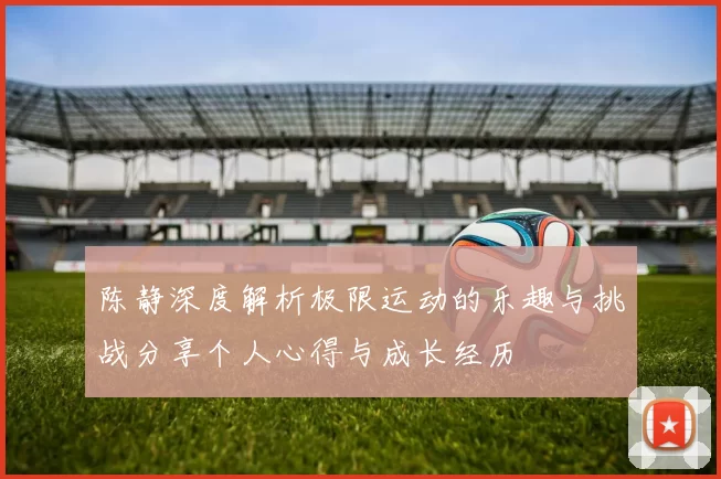 陈静深度解析极限运动的乐趣与挑战分享个人心得与成长经历