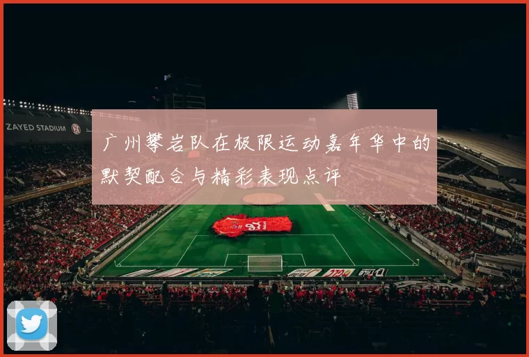 广州攀岩队在极限运动嘉年华中的默契配合与精彩表现点评