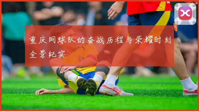 重庆网球队的奋战历程与荣耀时刻全景纪实