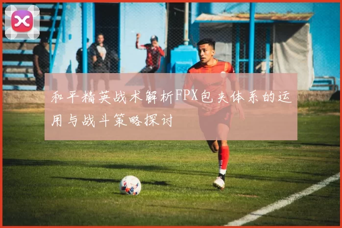 和平精英战术解析FPX包夹体系的运用与战斗策略探讨