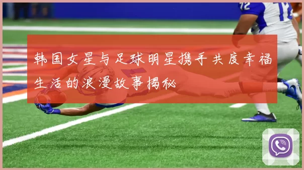 韩国女星与足球明星携手共度幸福生活的浪漫故事揭秘