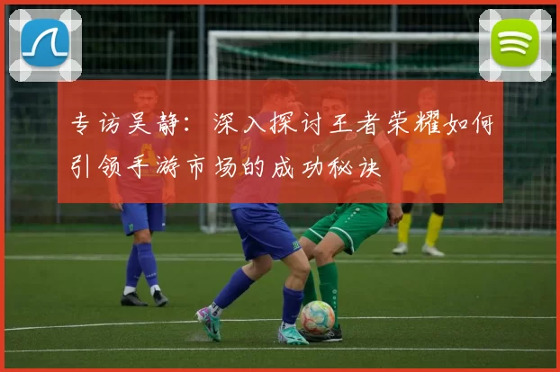 专访吴静：深入探讨王者荣耀如何引领手游市场的成功秘诀