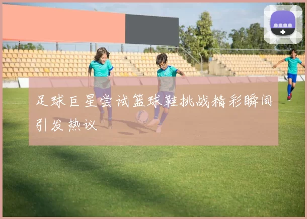 足球巨星尝试篮球鞋挑战精彩瞬间引发热议