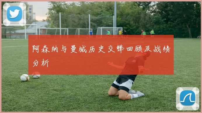 阿森纳与曼城历史交锋回顾及战绩分析