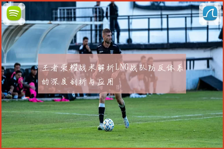 王者荣耀战术解析LNG战队防反体系的深度剖析与应用