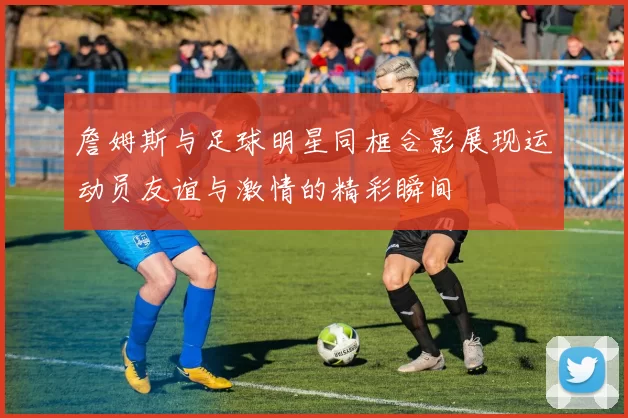 詹姆斯与足球明星同框合影展现运动员友谊与激情的精彩瞬间
