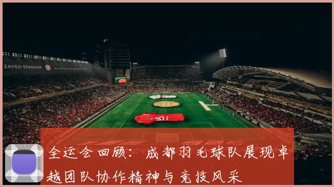 全运会回顾：成都羽毛球队展现卓越团队协作精神与竞技风采