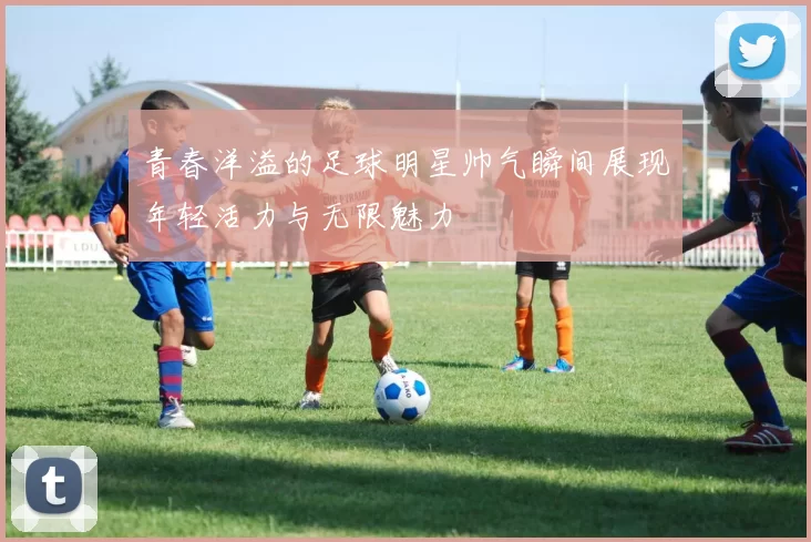 青春洋溢的足球明星帅气瞬间展现年轻活力与无限魅力