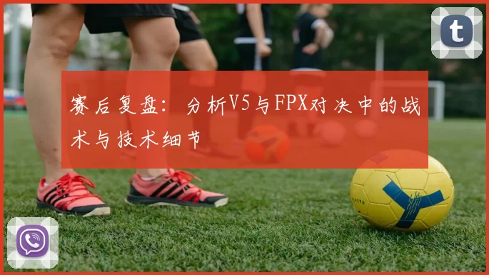赛后复盘：分析V5与FPX对决中的战术与技术细节