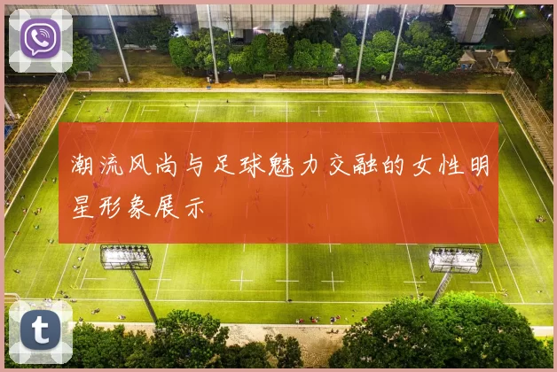 潮流风尚与足球魅力交融的女性明星形象展示