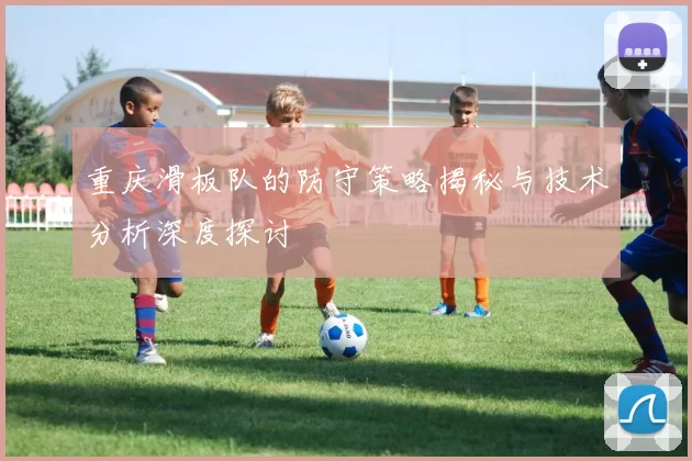 重庆滑板队的防守策略揭秘与技术分析深度探讨