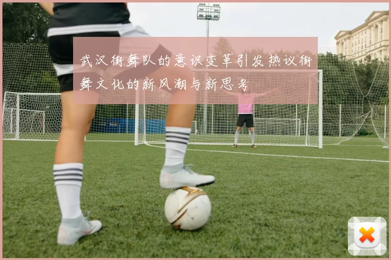 武汉街舞队的意识变革引发热议街舞文化的新风潮与新思考