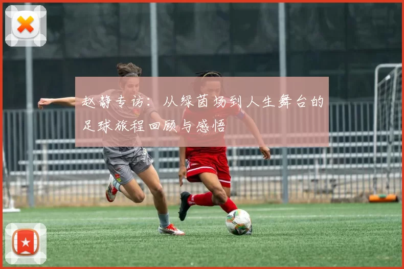 赵静专访：从绿茵场到人生舞台的足球旅程回顾与感悟