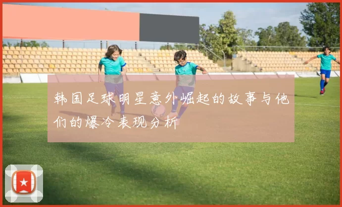 韩国足球明星意外崛起的故事与他们的爆冷表现分析