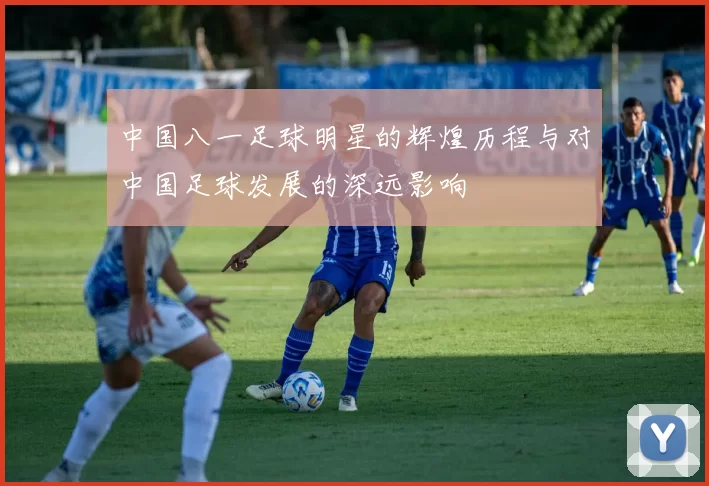中国八一足球明星的辉煌历程与对中国足球发展的深远影响