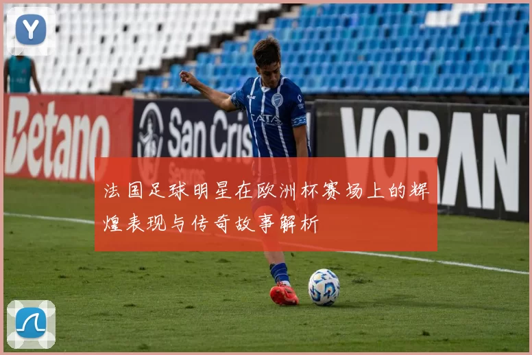 法国足球明星在欧洲杯赛场上的辉煌表现与传奇故事解析