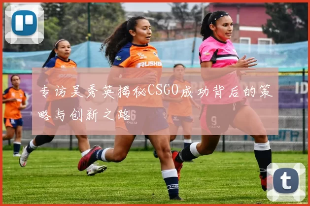 专访吴秀英揭秘CSGO成功背后的策略与创新之路