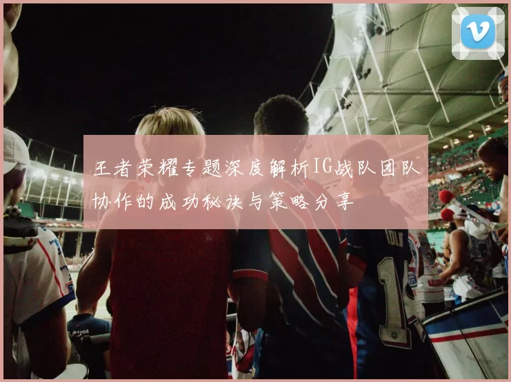 王者荣耀专题深度解析IG战队团队协作的成功秘诀与策略分享