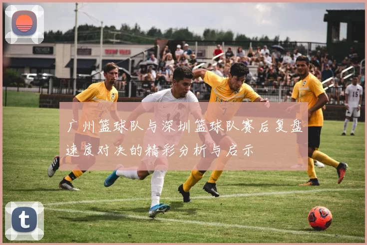 广州篮球队与深圳篮球队赛后复盘速度对决的精彩分析与启示